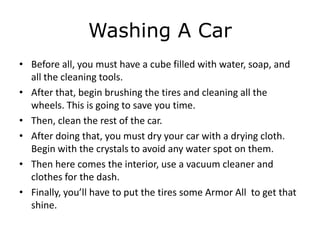 Washing A Car
• Before all, you must have a cube filled with water, soap, and
  all the cleaning tools.
• After that, begin brushing the tires and cleaning all the
  wheels. This is going to save you time.
• Then, clean the rest of the car.
• After doing that, you must dry your car with a drying cloth.
  Begin with the crystals to avoid any water spot on them.
• Then here comes the interior, use a vacuum cleaner and
  clothes for the dash.
• Finally, you’ll have to put the tires some Armor All to get that
  shine.
 