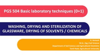 WASHING, DRYING AND STERILIZATION OF
GLASSWARE, DRYING OF SOLVENTS / CHEMICALS
PGS 504 Basic laboratory techniques (0+1)
K. Avinash
M.Sc. (Ag.) Soil Science
Department of Soil Science and Agricultural Chemistry
Tamil Nadu Agricultural University
 