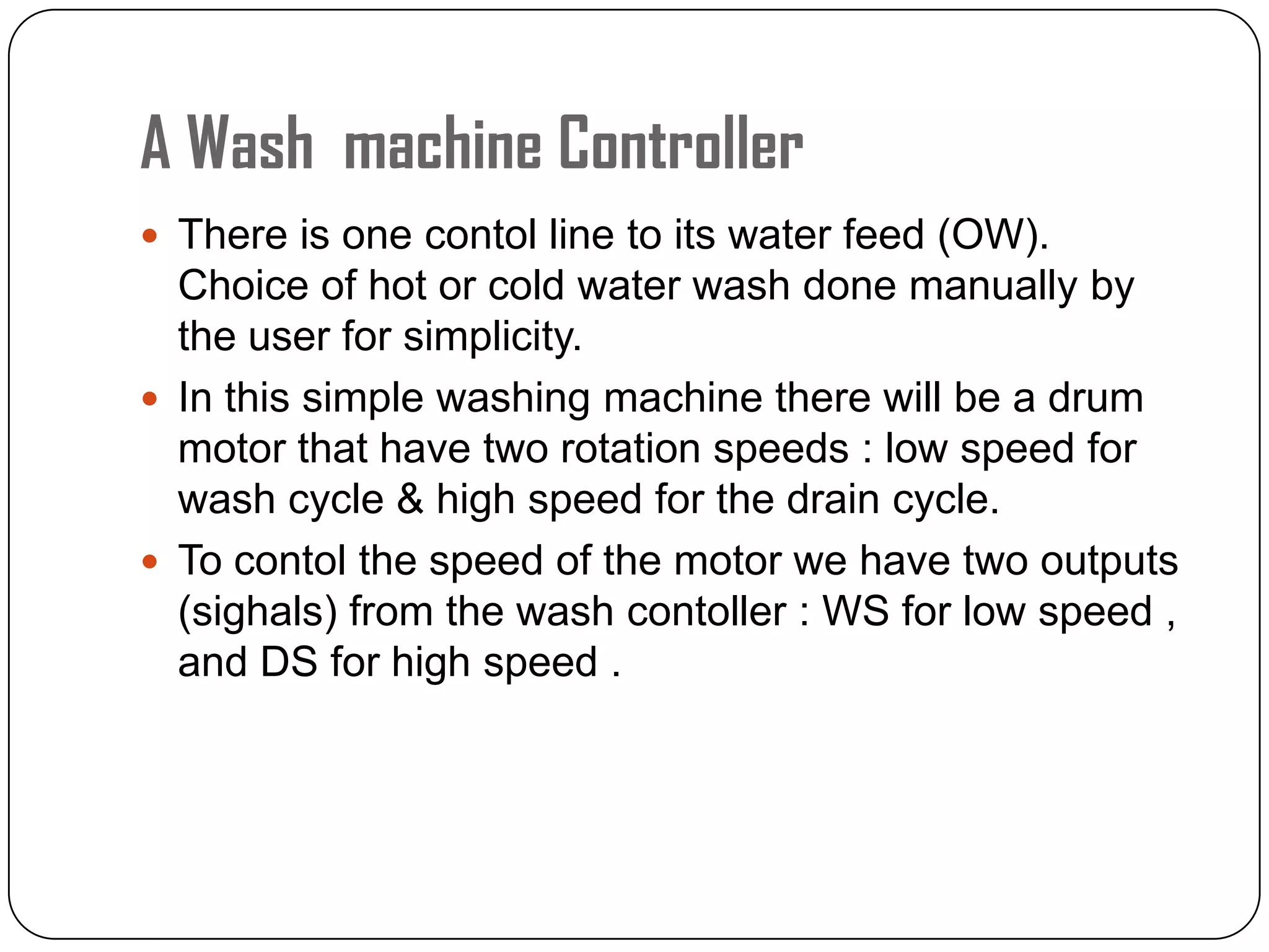 A Wash machine Controller
 There is one contol line to its water feed (OW).
Choice of hot or cold water wash done manually by
the user for simplicity.
 In this simple washing machine there will be a drum
motor that have two rotation speeds : low speed for
wash cycle & high speed for the drain cycle.
 To contol the speed of the motor we have two outputs
(sighals) from the wash contoller : WS for low speed ,
and DS for high speed .
 
