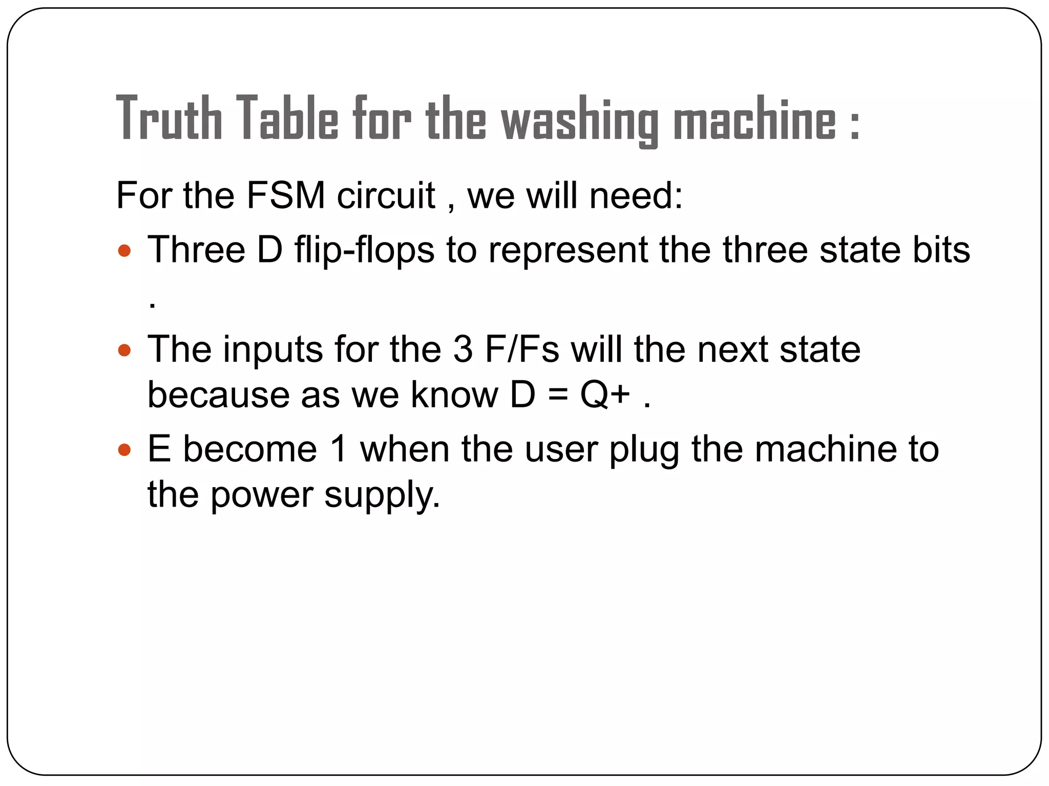 Truth Table for the washing machine :
For the FSM circuit , we will need:
 Three D flip-flops to represent the three state bits
.
 The inputs for the 3 F/Fs will the next state
because as we know D = Q+ .
 E become 1 when the user plug the machine to
the power supply.
 