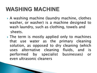  A washing machine (laundry machine, clothes
washer, or washer) is a machine designed to
wash laundry, such as clothing, towels and
sheets.
 The term is mostly applied only to machines
that use water as the primary cleaning
solution, as opposed to dry cleaning (which
uses alternative cleaning fluids, and is
performed by specialist businesses) or
even ultrasonic cleaners
 