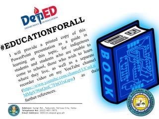 #EDUCATIONFORALL
I will provide a printed copy of this
PowerPoint presentation as a guide in
learning on this topic, for indigenous
students and students who are unable to
come to school, those who wish to learn
where they live, as well as a separate
recorder video on my YouTube channel
(https://www.youtube.com/channel/UCmLn
MMpV96nQmC7FbO3xGpw)
as
their
further references.
 