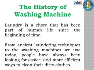 The History of
Washing Machine
Laundry is a chore that has been
part of human life since the
beginning of time.
From ancient laundering techniques
to the washing machines we use
today, people have always been
looking for easier, and more efficient
ways to clean their dirty clothes.
 