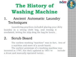 The History of
Washing Machine
1. Ancient Automatic Laundry
Techniques
Laundering practices included placing your dirty
laundry in a strong cloth bag, and tossing it
overboard, letting the ship drag the bag for hours.
2. Scrub Board
The earliest washing “machine” was in fact, less of
a machine and more of a scrub board.
The earliest prototype of a washing machine was
invented in 1797, but then updated in 1851 to include
a drum and manually operated turner.
 