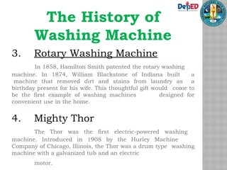 The History of
Washing Machine
3. Rotary Washing Machine
In 1858, Hamilton Smith patented the rotary washing
machine. In 1874, William Blackstone of Indiana built a
machine that removed dirt and stains from laundry as a
birthday present for his wife. This thoughtful gift would come to
be the first example of washing machines designed for
convenient use in the home.
4. Mighty Thor
The Thor was the first electric-powered washing
machine. Introduced in 1908 by the Hurley Machine
Company of Chicago, Illinois, the Thor was a drum type washing
machine with a galvanized tub and an electric
motor.
 