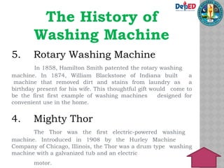 The History of
Washing Machine
5. Rotary Washing Machine
In 1858, Hamilton Smith patented the rotary washing
machine. In 1874, William Blackstone of Indiana built a
machine that removed dirt and stains from laundry as a
birthday present for his wife. This thoughtful gift would come to
be the first first example of washing machines designed for
convenient use in the home.
4. Mighty Thor
The Thor was the first electric-powered washing
machine. Introduced in 1908 by the Hurley Machine
Company of Chicago, Illinois, the Thor was a drum type washing
machine with a galvanized tub and an electric
motor.
 