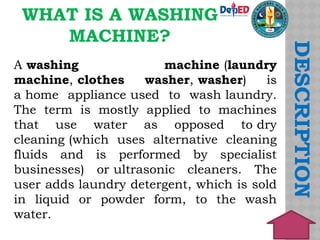 WHAT IS A WASHING
MACHINE?
DESCRIPTION
A washing machine (laundry
machine, clothes washer, washer) is
a home appliance used to wash laundry.
The term is mostly applied to machines
that use water as opposed to dry
cleaning (which uses alternative cleaning
fluids and is performed by specialist
businesses) or ultrasonic cleaners. The
user adds laundry detergent, which is sold
in liquid or powder form, to the wash
water.
 
