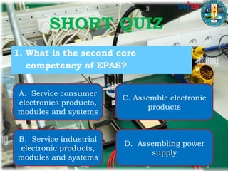 SHORT QUIZ
1. What is the second core
competency of EPAS?
A. Service consumer
electronics products,
modules and systems
B. Service industrial
electronic products,
modules and systems
C. Assemble electronic
products
D. Assembling power
supply
 