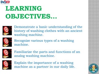 LEARNING
OBJECTIVES...
Demonstrate a basic understanding of the
history of washing clothes with an ancient
washing machine.
Recognize various types of a washing
machine.
Familiarize the parts and functions of an
analog washing machine.
Explain the importance of a washing
machine as a partner in our daily life.
 
