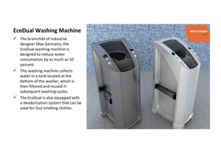 EcoDual Washing Machine
 The brainchild of industrial
  designer Max Germano, the
  EcoDual washing machine is
  designed to reduce water
  consumption by as much as 50
  percent.
 This washing machine collects
  water in a tank located at the
  bottom of the washer, which is
  then filtered and reused in
  subsequent washing cycles.
 The EcoDual is also equipped with
  a deodorization system that can be
  used for foul smelling clothes.
 