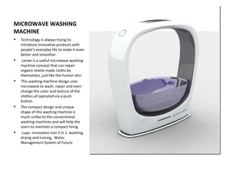 MICROWAVE WASHING
MACHINE
   Technology is always trying to
    introduce innovative products with
    people’s everyday life to make it even
    better and smoother.
    Lenee is a useful microwave washing
    machine concept that can repair
    organic textile made cloths by
    themselves, just like the human skin.
   This washing machine design uses
    microwave to wash, repair and even
    change the color and texture of the
    clothes all operated via a push
    button.
   The compact design and unique
    shape of this washing machine is
    much unlike to the conventional
    washing machines and will help the
    users to maintain a compact living.
    Lupe: innovative iron 3 in 1: washing,
    drying and ironing, Water
    Management System of Future
 