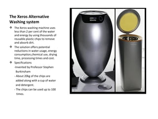 The Xeros Alternative
Washing system
 The Xeros washing machine uses
  less than 2 per cent of the water
  and energy by using thousands of
  reusable plastic chips to remove
  and absorb dirt.
 The solution offers potential
  reductions in water usage, energy
  consumption,chemical use, drying
  time, processing times and cost.
 Specifications
  -Invented by Professor Stephen
    Burkinsham
  - About 20kg of the chips are
    added along with a cup of water
    and detergent.
  - The chips can be used up to 100
    times.
 