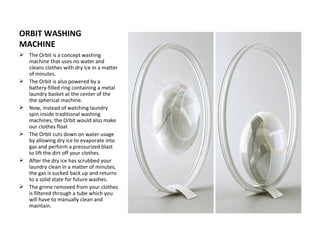 ORBIT WASHING
MACHINE
 The Orbit is a concept washing
  machine that uses no water and
  cleans clothes with dry ice in a matter
  of minutes.
 The Orbit is also powered by a
  battery-filled ring containing a metal
  laundry basket at the center of the
  the spherical machine.
 Now, instead of watching laundry
  spin inside traditional washing
  machines, the Orbit would also make
  our clothes float
 The Orbit cuts down on water usage
  by allowing dry ice to evaporate into
  gas and perform a pressurized blast
  to lift the dirt off your clothes.
 After the dry ice has scrubbed your
  laundry clean in a matter of minutes,
  the gas is sucked back up and returns
  to a solid state for future washes.
 The grime removed from your clothes
  is filtered through a tube which you
  will have to manually clean and
  maintain.
 