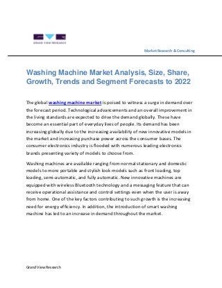 Grand View Research
Market Research & Consulting
Washing Machine Market Analysis, Size, Share,
Growth, Trends and Segment Forecasts to 2022
The global washing machine market is poised to witness a surge in demand over
the forecast period. Technological advancements and an overall improvement in
the living standards are expected to drive the demand globally. These have
become an essential part of everyday lives of people. Its demand has been
increasing globally due to the increasing availability of new innovative models in
the market and increasing purchase power across the consumer bases. The
consumer electronics industry is flooded with numerous leading electronics
brands presenting variety of models to choose from.
Washing machines are available ranging from normal stationary and domestic
models to more portable and stylish look models such as front loading, top
loading, semi-automatic, and fully automatic. New innovative machines are
equipped with wireless Bluetooth technology and a messaging feature that can
receive operational assistance and control settings even when the user is away
from home. One of the key factors contributing to such growth is the increasing
need for energy efficiency. In addition, the introduction of smart washing
machine has led to an increase in demand throughout the market.
 