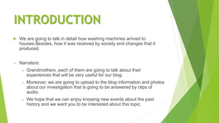INTRODUCTION
 We are going to talk in detail how washing machines arrived to
houses.Besides, how it was received by society and changes that it
produced.
 Narrators:
 Grandmothers ,each of them are going to talk about their
experiences that will be very useful for our blog.
 Moreover, we are going to upload to the blog information and photos
about our investigation that is going to be answered by clips of
audio.
 We hope that we can enjoy knowing new events about the past
history and we want you to be interested about this topic.
 