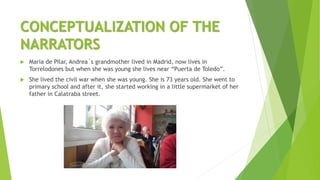 CONCEPTUALIZATION OF THE
NARRATORS
 Maria de Pilar, Andrea´s grandmother lived in Madrid, now lives in
Torrelodones but when she was young she lives near “Puerta de Toledo”.
 She lived the civil war when she was young. She is 73 years old. She went to
primary school and after it, she started working in a little supermarket of her
father in Calatraba street.
 