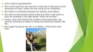  Julia is María’s grandmother.
 She is from León but she was born in Serrilla a little town in the
mountains of León, where she was living all her childhood.
 She lived in a windmills because her parents were bakers.
 She went to the primary school there and after it she went to
León for studying in the high school “Giner de los Ríos”.
 Finally, when she finished her studies of baccalaureate, she
went to university to study for being a pre-primary teacher like
me.
 She taught during all her life in La Robla, a little town near
León.
 