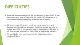 DIFFICULTIES
 When we did the investigation, we had a difficulty with access to one
of our narrators. One of them does not live in the same place as us
and we needed an intermediary for record the interview.
 We believe that this activity needs more time to perform well.
Because we did not know how to do the blog and when we tried to
upload something or open an entrance, it was a disaster. Because of
all those things, we could not do the blog as good as we wanted.
 We should also have given more training classes to perform
adequately blog.
 