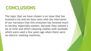CONCLUSIONS
The topic that we have chosen is an issue that has
evolved a lot and we have seen with the interviews
of our narrators that this evolution has favored much
to society, especially women, because they wasted a
lot of time and effort cleaning clothes with methods
which were used a few years ago when there were
no electric washing machines.
 