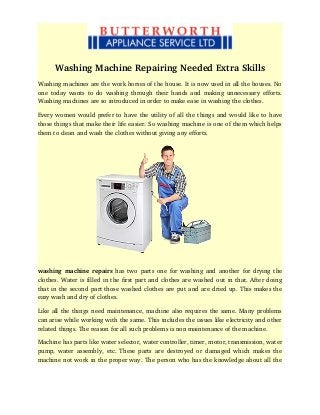 Washing Machine Repairing Needed Extra Skills
Washing machines are the work horses of the house. It is now used in all the houses. No
one today wants to do washing through their hands and making unnecessary efforts.
Washing machines are so introduced in order to make ease in washing the clothes.
Every women would prefer to have the utility of all the things and would like to have
those things that make their life easier. So washing machine is one of them which helps
them to clean and wash the clothes without giving any efforts.
washing machine repairs  has two parts one for washing and another for drying the
clothes. Water is filled in the first part and clothes are washed out in that. After doing
that in the second part those washed clothes are put and are dried up. This makes the
easy wash and dry of clothes.
Like all the things need maintenance, machine also requires the same. Many problems
can arise while working with the same. This includes the issues like electricity and other
related things. The reason for all such problems is non maintenance of the machine.
Machine has parts like water selector, water controller, timer, motor, transmission, water
pump, water assembly, etc. These parts are destroyed or damaged which makes the
machine not work in the proper way. The person who has the knowledge about all the
 