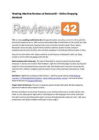 Washing Machine Reviews at Reviews42 – Online Shopping
Assistant
With so many washing machine brands and types of washers around us, we are in a fix to pick the
best kitchen applicant for us. With so many interesting tidbits of information in the market we make
up mind for right investment. By great choice, also comes the need of a guide. That is where
Reviews42 comes into play. A great online portal for customer product reviews and price-
comparison portal and one of the most enriched catalogues is of washing machine reviews in India.
Now, let me share what is the unique and what are the features of Reviews42 which are doing
rounds in current online shopping world of India.
Dedicated towards Community: The idea of Reviews42 is not just limited towards products
showcase. It assists users to share their feedback – right from the home page. It paves way for great
insight for other prospective buyers across the web. And the best part is that this community has
everyone from students, shoppers, product experts to new visitors joining in thousands on a daily
basis.
Not Sellers : Right from washing machine reviews – which has great reviews of IFB Washing
machines, LG Washing Machine Reviews , Bosch Washing machine reviews , Samsung Washing
Machine Reviews to Aquaguard Reviews,
Proper Check On Reviews: The price comparison portal includes third party APIs like webpurify,
akismet to moderate abusive/spam reviews.
Reviews of products are of utmost importance as our hard-earned money is at stake. By the same
token, we can always go for big brands or checking stores. But things get much easier and hassle-
free when we have something online where we have all leading brands under one roof – with price
and genuine users/buyers feedback which give a clear insight.
 