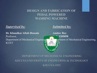DESIGN AND FABRICATION OF
PEDAL POWERED
WASHING MACHINE
Supervised by:
Dr. Khandkar Aftab Hossain
Professor,
Department of Mechanical Engineering,
KUET
Submitted by:
Amitav Roy
Roll: 1205058
Department of Mechanical Engineering,
KUET
DEPARTMENT OF MECHANICAL ENGINEERING
KHULNA UNIVERSITY OF ENGINEERING & TECHNOLOGY
KHULNA-9203
 