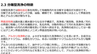 2.3 分離型洗浄の特徴
分解型洗浄では酸化反応等を利用して有機物汚れを分解する場合が大部分です。
分解できる汚れはタンパク質、油脂、糖類です、分離型洗浄には主として界面活性
剤とアルカリ剤が関与する。
界面活性剤は疎水基と親水基からなる分子構造で，洗浄液／被洗物，洗浄液／汚れ
の界面に吸着して汚れを離脱させ，乳化作用，分散作用などで汚れを洗液中に保持
し，被洗物への汚れの再付着を防いで系外へ排出する。洗浄剤の成分としては一般
にはアニオン界面活性剤とノニオン界面活性剤が用いられる。
また，アルカリ洗浄剤とは、ｐＨが８を超えた洗浄剤のことを言います。主成分は、
水酸化ナトリウム、水酸化カリウム、あるいは炭酸ナトリウムなどのアルカリ塩類
です。
アルカリの主な特徴として、油やタンパク質に作用し、これらを溶かす効果があり
ます。そのため中性洗剤では対応できないほどのひどい油汚れや焦げついた汚れ、
とくにひどいタンパク汚れなどを落とすことを目的として、アルカリ洗浄剤が用い
 