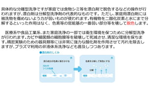 具体的な分離型洗浄ですが家庭では食物シミ等を漂白剤で脱色するなどの操作が行
われますが､漂白剤は分解型洗浄剤の代表的なものです。ただし､家庭用漂白剤には
被洗物を傷めないよう力が弱いものが使われます｡有機物を二酸化炭素と水にまで分
解するといった作用はなく、色素等の官能基の一番弱い部分等を壊して脱色します。
医療系や食品工業系､また家庭洗浄の一部では衛生環境を保つために分解型洗浄
が行われます｡カビや細菌類の細胞膜等を破壊して死滅させ､清潔な環境を保ちま
す｡精密実験のための器具類等には非常に強力な酸化剤を作用させて汚れを除去し
ますが､プラズマ利用の非液体系洗浄なども普及しつつあります。
 
