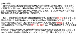 ③固体汚れ
固体汚れは水にも有機溶剤にも溶けない汚れを意味しますが､性状分類ではさら
に表面が水に濡れやすい親水性汚れと表面が水にぬれにくい疎水性汚れに分けられ
ます｡有機溶剤では固体汚れは除去が難しいのですが、とくに親水性汚れは有機溶
剤での非水系洗浄では効果が低くなります。
もう一つ重要なことは固体汚れの付着状態です。固体汚れが粒子状である場合は
固体粒子汚れとも表現されます。これは洗浄液中の界面活性剤やアルカリによって
除去作用が促進されます｡粒子状以外のもう一つの付着形態は堆積型で､主として
水中の溶解成分が析出してできるスケール（垢）などです｡被洗物表面が完全に堆積
物で
覆われて､界面活性剤やアルカリ剤が内側まで浸透できないため､外側から溶解して
いくか､強力な機械力で削り取っていくといった方法で除去することになります。
 