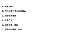1. 洗浄とは？
2. 汚れが落ちるメカニズム
3. 洗浄剤の種類
4. 洗浄方法
5. 洗浄装置、道具
6. 清浄度の評価、測定
 