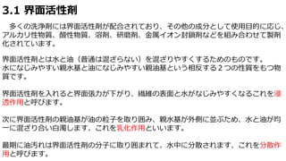 3.1 界面活性剤
多くの洗浄剤には界面活性剤が配合されており、その他の成分として使用目的に応じ、
アルカリ性物質、酸性物質、溶剤、研磨剤、金属イオン封鎖剤などを組み合わせて製剤
化されています。
界面活性剤とは水と油（普通は混ざらない）を混ざりやすくするためのものです。
水になじみやすい親水基と油になじみやすい親油基という相反する２つの性質をもつ物
質です。
界面活性剤を入れると界面張力が下がり、繊維の表面と水がなじみやすくなるこれを浸
透作用と呼びます。
次に界面活性剤の親油基が油の粒子を取り囲み、親水基が外側に並ぶため、水と油が均
一に混ざり合い白濁します、これを乳化作用といいます。
最期に油汚れは界面活性剤の分子に取り囲まれて、水中に分散されます、これを分散作
用と呼びます。
 