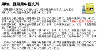 果物、野菜用中性洗剤
調理器具の洗浄によく使われている中性洗剤ですが、土などの
汚れがついた食品の洗浄にも使われています。
食品を取り扱う施設（調理場など）ではごく当たり前に、食品の洗浄は行なわれてい
ます。食品の洗浄に用いることのできる中性洗剤はラベルに「果物・野菜の洗浄」と
の表記があり、洗浄方法が記載されています。この洗浄方法については、「食品衛生
法」で規定されています。
中性洗剤は他の分野でも幅広く使われています。たとえば、お風呂の洗剤やおしゃ
れ着洗いの洗濯用洗剤などです。これらの用途では、泡切れのよいものや泡立たな
いものが好まれるため、非イオン界面活性剤を主成分としたものが多くなっています。
このように中性洗剤は、用途や対象物に適した界面活性剤を組み合わせて作られて
います。逆に言うと、用途外で用いた場合には十分な効果を発揮しない可能性があ
るので、ラペルの記載にしたがって使用してください。
 