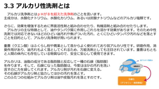 3.3 アルカリ性洗剤とは
アルカリ洗浄剤とはｐＨが８を超えた洗浄剤のことを言います。
主成分は、水酸化ナトリウム、水酸化カリウム、あるいは炭酸ナトリウムなどのアルカリ塩類です。
さらに、効果を増強するために界面活性剤と組み合わせたり、有機溶剤と組み合わせたりします。
アルカリの主な特徴として、油やタンパク質に作用しこれらを溶かす効果があります。そのため中性
洗剤では対応できないほどのひどい油汚れや焦げついた汚れ、とくにひどいタンパク汚れなどを落とす
ことを目的として、アルカリ洗浄剤が用いられます。
重曹（クエン酸）はふくらし粉や胃薬として昔からよく使われており弱アルカリ性です。研磨作用、消
臭作用があり、油汚れもよく落としてくれるため、万能洗剤としても注目されています。重曹はもとも
と人間の体内にも存在している物質なので、安全に安心して使用できます。
アルカリは、油脂の成分である脂肪酸と反応して一種の石鹸（脂肪酸）
を作ります。そして、石鹸になった脂肪酸は、今度はほかの汚れを洗い
流すのに力を貸してくれます。アルカリ剤が汚れを石鹸に変える。
その石鹸がアルカリ剤と協力してほかの汚れを落とす。
このふたつの仕組みでアルカリ剤は油や皮脂汚れを落とすのです。
 