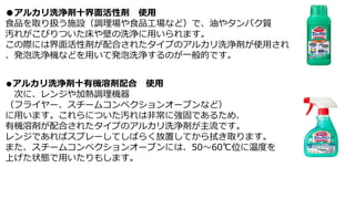 ●アルカリ洗浄剤十界面活性剤 使用
食品を取り扱う施設（調理場や食品工場など）で、油やタンパク質
汚れがこびりついた床や壁の洗浄に用いられます。
この際には界面活性剤が配合されたタイプのアルカリ洗浄剤が使用され
、発泡洗浄機などを用いて発泡洗浄するのが一般的です。
●アルカリ洗浄剤十有機溶剤配合 使用
次に、レンジや加熱調理機器
（フライヤー、スチームコンペクションオーブンなど）
に用います。これらについた汚れは非常に強固であるため、
有機溶剤が配合されたタイプのアルカリ洗浄剤が主流です。
レンジであればスプレーしてしばらく放置してから拭き取ります。
また、スチームコンペクションオーブンには、50～60℃位に温度を
上げた状態で用いたりもします。
 