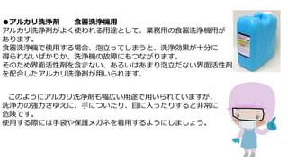 ●アルカリ洗浄剤 食器洗浄機用
アルカリ洗浄剤がよく使われる用途として、業務用の食器洗浄機用が
あります。
食器洗浄機で使用する場合、泡立ってしまうと、洗浄効果が十分に
得られないばかりか、洗浄機の故障にもつながります。
そのため界面活性剤を含まない、あるいはあまり泡立だない界面活性剤
を配合したアルカリ洗浄剤が用いられます。
このようにアルカリ洗浄剤も幅広い用途で用いられていますが、
洗浄力の強力さゆえに、手についたり、目に入ったりすると非常に
危険です。
使用する際には手袋や保護メガネを着用するようにしましょう。
 