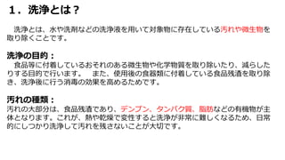 １．洗浄とは？
洗浄とは、水や洗剤などの洗浄液を用いて対象物に存在している汚れや微生物を
取り除くことです。
洗浄の目的：
食品等に付着しているおそれのある微生物や化学物質を取り除いたり、減らした
りする目的で行います。 また、使用後の食器類に付着している食品残渣を取り除
き、洗浄後に行う消毒の効果を高めるためです。
汚れの種類：
汚れの大部分は、食品残渣であり、デンプン、タンパク質、脂肪などの有機物が主
体となります。これが、熱や乾燥で変性すると洗浄が非常に難しくなるため、日常
的にしつかり洗浄して汚れを残さないことが大切です。
 