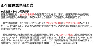 3.4 酸性洗浄剤とは
●食洗機・トイレ用洗浄剤
酸性洗浄剤とは、ｐＨが６未満の洗浄剤のことを言います。酸性洗浄剤の主成分は、
塩酸や硝酸などの無機酸、あるいはクェン酸やリンゴ酸などの有機酸です。
酸性洗浄剤は、水分中のミネラル由来のカルシウム塩やマグネシウム塩など（ス
ケールと呼ばれる）、アルカリ洗浄剤では落とすことのできない無機系の汚れに対し
て非常に有効です。
酸性洗浄剤の用途は業務用の食器洗浄機に付着したスケール除去に酸性洗浄剤が用
いられています。食器洗浄機は高温で使用するため、水道水に含まれるミネラル由来
成分がスケールとなって内部に蓄積します。これが食器洗浄機の洗浄効果を低下させ
る原因になります。そこで酸性洗浄剤を使用し、スケールを除去します。
 