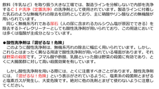 飲料（牛乳など）を取り扱う大きな工場では、製造ラインを分解しないで内部を洗浄
するＣＩＰ洗浄（定置洗浄）の洗浄剤として使用されています。製造ラインに付着し
た乳石のような無機汚れの除去を目的としており、主に硝酸やリン酸などの無機酸が
用いられています。
同じく無機系汚れである尿石（人の尿に含まれるカルシウム塩が原因でできる）を
除去するトイレクリーナーとしても酸性洗浄剤が用いられており、この用途において
は多くは塩酸が主成分となっています。
●酸性洗浄剤は「混ぜるな！危険」
このように酸性洗浄剤は、無機系汚れの除去に幅広く用いられています。しかし、
これらとはまったく異なる用途で酸性洗浄剤が用いられている場面があります。それ
は野菜の殺菌です。フマル酸や酢酸、乳酸といった酸は野菜の殺菌に有効であり、と
くに大腸菌群に対して高い殺菌効果を有しています。
しかし酸性洗浄剤を用いる際には、とくに注意すべきことがあります。酸性洗浄剤
には、「混ぜるな！危険」という表示がされているように、塩素系の殺菌剤とまぜる
と塩素ガスが発生し、大変危険です。絶対に他の洗剤とまぜて使わないように注意し
てください。
 