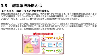 3.5 酵素系洗浄剤とは
●デンプン・脂質・タンパク質を分解する
酵素とは生物が生きていくために必要な、体内で働くタンパク質です。多くの動物はだ液に含まれるデ
ンプン分解酵素（アミラーゼなど）、胃液に含まれる脂質分解酵素、タンパク質分解酵素（リパーゼ、
プロテアーゼなど）によって、食べたものが体に吸収されやすい形に分解されます。
酵素はデンプン、タンパク質、脂質を非常に少ないエネルギーで効率よく分解できるという特徴があり
ます、 この酵素を洗浄剤に使用して、強い洗浄力を持たせているのが「酵素系洗浄剤」であり、洗濯
用洗浄剤以外としては、医療機器の洗浄剤などで利用されています。
 