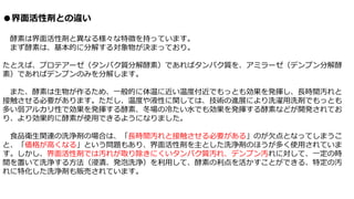 ●界面活性剤との違い
酵素は界面活性剤と異なる様々な特徴を持っています。
まず酵素は、基本的に分解する対象物が決まっており。
たとえば、プロテアーゼ（タンパク質分解酵素）であればタンパク質を、アミラーゼ（デンプン分解酵
素）であればデンプンのみを分解します。
また、酵素は生物が作るため、一般的に体温に近い温度付近でもっとも効果を発揮し、長時間汚れと
接触させる必要があります。ただし、温度や液性に関しては、技術の進展により洗濯用洗剤でもっとも
多い弱アルカリ性で効果を発揮する酵素、冬場の冷たい水でも効果を発揮する酵素などが開発されてお
り、より効果的に酵素が使用できるようになりました。
食品衛生関連の洗浄剤の場合は、「長時間汚れと接触させる必要がある」のが欠点となってしまうこ
と、「価格が高くなる」という問題もあり、界面活性剤を主とした洗浄剤のほうが多く使用されていま
す。しかし、界面活性剤では汚れが取り除きにくいタンパク質汚れ、デンプン汚れに対して、一定の時
間を置いて洗浄する方法（浸漬、発泡洗浄）を利用して、酵素の利点を活かすことができる、特定の汚
れに特化した洗浄剤も販売されています。
 