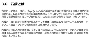 3.6 石鹸とは
古代ローマ時代、サポー(Sapo)という丘の神殿で羊を焼いて神に供える際に偶然に発
見された。したたり落ちた羊の脂肪が木の灰（アルカリ性）に混ざって石鹸ができた、
英語で石鹸を意味するソープ(soap)は、この丘の名前から取ったといわれています。
石鹸の「鹸」は灰汁を麦粉で固めたモノを意味し鹸性があり（鹸性＝アルカリ性）デ
ンプン・脂質・タンパク質を分解する作用があります。
石鹸にはほかの界面活性剤と大きく違う特性がいくつかあります。それらに共通する
のは「ある条件を与えると界面活性作用（油脂と水を混ぜ合わせる力）が簡単に失わ
れる」ということ。
 