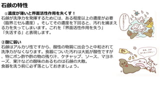 石鹸の特性
①濃度が薄いと界面活性作用を失くす！
石鹸が洗浄力を発揮するためには、ある程度以上の濃度が必要
（臨界ミセル濃度）。そしてその濃度を下回ると、汚れを捕まえ
る力を失ってしまいます。これを「界面活性作用を失う」
「失活する」と表現します。
②酸に弱い
石鹸はアルカリ性ですから、酸性の物質に出会うと中和されて
洗浄力がなくなります。食器についた汚れは大抵が酸性ですが
、特にポン酢や酢の物の残り汁、ケチャップ、ソース、マヨネ
ーズ、果汁などの酸味のあるものは石鹸の大敵。
食器を洗う前に必ず落としておきましょう。
 