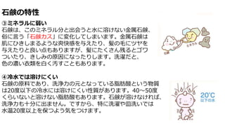 石鹸の特性
③ミネラルに弱い
石鹸は、このミネラル分と出会うと水に溶けない金属石鹸、
俗に言う「石鹸カス」に変化してしまいます。金属石鹸は
肌にひきしまるような爽快感を与えたり、髪の毛にツヤを
与えたりと良い点もありますが、髪にたくさん残るとゴワ
ついたり、きしみの原因になったりします。洗濯だと、
色の濃い衣類を白く汚すこともあります。
④冷水では溶けにくい
石鹸の原料であり、洗浄力の元となっている脂肪酸という物質
は20度以下の冷水には溶けにくい性質があります。40～50度
くらいないと溶けない脂肪酸もあります。石鹸が溶けなければ、
洗浄力も十分に出ません。ですから、特に洗濯や皿洗いでは
水温20度以上を保つよう気をつけます。
 