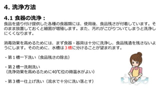 4. 洗浄方法
4.1 食器の洗浄：
食品を盛り付け提供した各種の食器類には、使用後、食品残さが付着しています。そ
のまま放置しておくと細菌が増殖します。また、汚れがこびりついてしまうと洗浄し
にくくなります。
消毒効果を高めるためには、まず食器・器具は十分に洗浄し、食品残渣を残さないよ
うにします。そのために、水槽は３槽に分けることが望まれます。
・第１槽一下洗い（食品残さの除去）
・第２槽一洗剤洗い
（洗浄効果を高めるために40℃位の微温水がよい）
・第３槽一仕上げ洗い（流水で十分に洗い落とす）
 