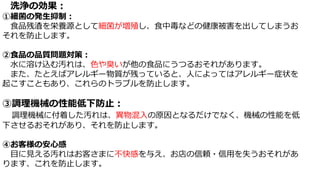 洗浄の効果：
①細菌の発生抑制：
食品残渣を栄養源として細菌が増殖し、食中毒などの健康被害を出してしまうお
それを防止します。
②食品の品質問題対策：
水に溶け込む汚れは、色や臭いが他の食品にうつるおそれがあります。
また、たとえばアレルギー物質が残っていると、人によってはアレルギー症状を
起こすこともあり、これらのトラブルを防止します。
③調理機械の性能低下防止：
調理機械に付着した汚れは、異物混入の原因となるだけでなく、機械の性能を低
下させるおそれがあり、それを防止します。
④お客様の安心感
目に見える汚れはお客さまに不快感を与え、お店の信頼・信用を失うおそれがあ
ります、これを防止します。
 