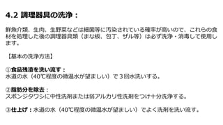 4.2 調理器具の洗浄：
鮮魚介類、生肉、生野菜などは細菌等に汚染されている確率が高いので、これらの食
材を処理した後の調理器具類（まな板、包丁、ザル等）は必ず洗浄・消毒して使用し
ます。
【基本の洗浄方法】
①食品残渣を洗い流す：
水道の水（40℃程度の微温水が望ましい）で３回水洗いする。
②脂肪分を除去：
スポンジタワシに中性洗剤または弱アルカリ性洗剤をつけ十分洗浄する。
③仕上げ：水道の水（40℃程度の微温水が望ましい）でよく洗剤を洗い流す。
 