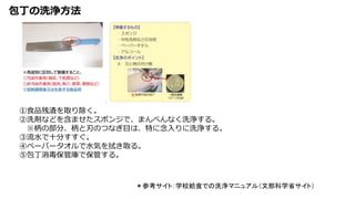 包丁の洗浄方法
＊参考サイト：学校給食での洗浄マニュアル（文部科学省サイト）
①食品残渣を取り除く。
②洗剤などを含ませたスポンジで、まんべんなく洗浄する。
※柄の部分、柄と刃のつなぎ目は、特に念入りに洗浄する。
③流水で十分すすぐ。
④ペーパータオルで水気を拭き取る。
⑤包丁消毒保管庫で保管する。
 