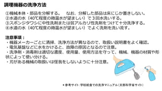 調理機器の洗浄方法
＊参考サイト：学校給食での洗浄マニュアル（文部科学省サイト）
①機械本体・部品を分解する。 なお、分解した部品は床にじか置きしない。
②水道の水（40℃程度の微温水が望ましい）で３回水洗いする。
③スポンジタワシに中性洗剤または弱アルカリ性洗剤をつけて十分洗浄する。
④水道の水（40℃程度の微温水が望ましい）でよく洗剤を洗い流す。
注意事項：
・機器メーカーごとに清掃、洗浄方法が異なるので、取扱い説明書をよく確認。
・電気基盤などに水をかけると、故障の原因となるので注意。
・洗浄剤・消毒剤は適切な濃度、使用量、使用方法を守って、機械、機器の材質や形
状によって使い分ける。
・刃がある機械の取扱いは怪我をしないように十分注意。
 