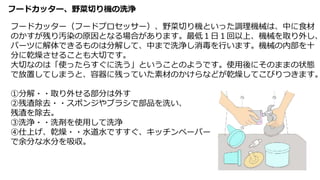 フードカッター、野菜切り機の洗浄
フードカッター（フードプロセッサー）、野菜切り機といった調理機械は、中に食材
のかすが残り汚染の原因となる場合があります。最低１日１回以上、機械を取り外し、
パーツに解体できるものは分解して、中まで洗浄し消毒を行います。機械の内部を十
分に乾燥させることも大切です。
大切なのは「使ったらすぐに洗う」ということのようです。使用後にそのままの状態
で放置してしまうと、容器に残っていた素材のかけらなどが乾燥してこびりつきます。
①分解・・取り外せる部分は外す
②残渣除去・・スポンジやブラシで部品を洗い、
残渣を除去。
③洗浄・・洗剤を使用して洗浄
④仕上げ、乾燥・・水道水ですすぐ、キッチンペーパー
で余分な水分を吸収。
 