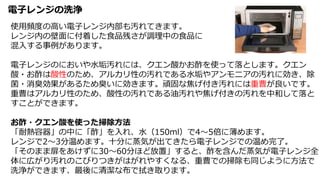 電子レンジの洗浄
使用頻度の高い電子レンジ内部も汚れてきます。
レンジ内の壁面に付着した食品残さが調理中の食品に
混入する事例があります。
電子レンジのにおいや水垢汚れには、クエン酸かお酢を使って落とします。クエン
酸・お酢は酸性のため、アルカリ性の汚れである水垢やアンモニアの汚れに効き、除
菌・消臭効果があるため臭いに効きます。頑固な焦げ付き汚れには重曹が良いです。
重曹はアルカリ性のため、酸性の汚れである油汚れや焦げ付きの汚れを中和して落と
すことができます。
お酢・クエン酸を使った掃除方法
「耐熱容器」の中に「酢」を入れ、水（150ml）で4～5倍に薄めます。
レンジで2～3分温めます。十分に蒸気が出てきたら電子レンジでの温め完了。
「そのまま扉をあけずに30～60分ほど放置」すると、酢を含んだ蒸気が電子レンジ全
体に広がり汚れのこびりつきがはがれやすくなる、重曹での掃除も同じように方法で
洗浄ができます、最後に清潔な布で拭き取ります。
 